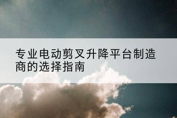 杂多电动剪叉升降平台厂家-专业电动剪叉升降平台制造商的选择指南