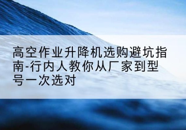 杂多升降平台厂家-高空作业升降机选购避坑指南-行内人教你从厂家到型号一次选对