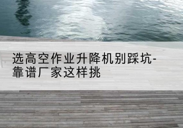 杂多剪叉式升降机厂家-选高空作业升降机别踩坑-靠谱厂家这样挑