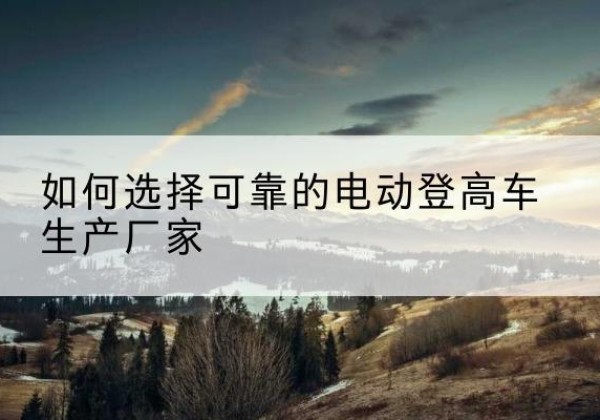 杂多电动登高车厂家-如何选择可靠的电动登高车生产厂家