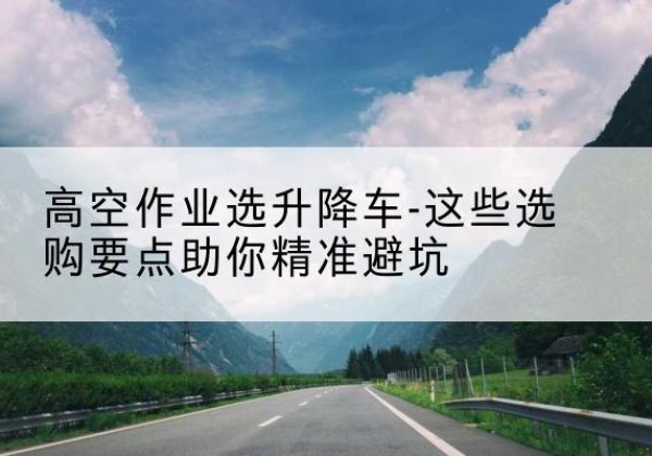 杂多升降车厂家-高空作业选升降车-这些选购要点助你*避坑