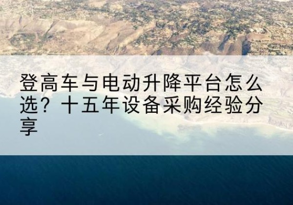 杂多登高车厂家厂家-登高车与电动升降平台怎么选？十五年设备采购经验分享