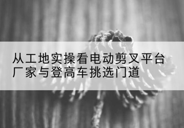 杂多电动剪叉升降平台厂家-从工地实操看电动剪叉平台厂家与登高车挑选门道