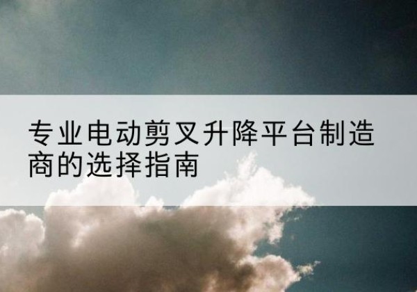 杂多电动剪叉升降平台厂家-专业电动剪叉升降平台制造商的选择指南